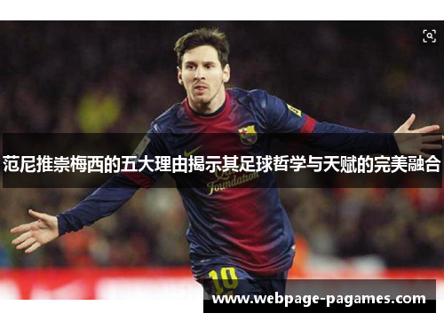 范尼推崇梅西的五大理由揭示其足球哲学与天赋的完美融合
