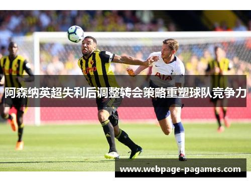 阿森纳英超失利后调整转会策略重塑球队竞争力